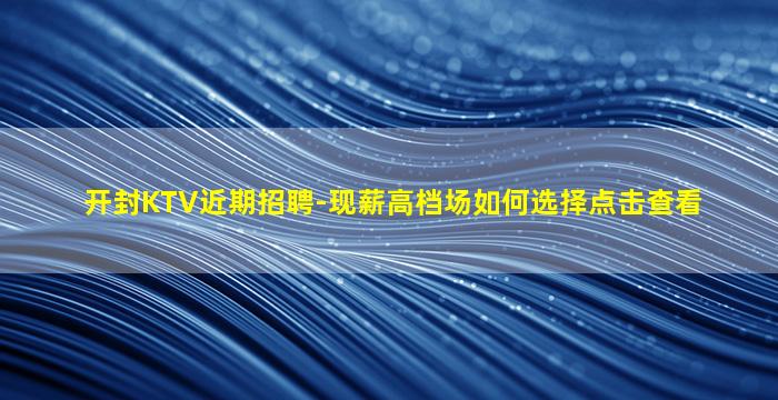 开封KTV近期招聘-现薪高档场如何选择点击查看
